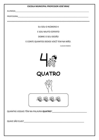 ESCOLA MUNICIPAL PROFESSOR JOSÉ BRAZ
ALUNO(A)__________________________________________________________________________
PROFESSORA_______________________________________________________________________
***********************************************************************
EU SOU O NÚMERO 4
E SOU MUITO ESPERTO
DOBRE O SEU DEDÃO
E CONTE QUANTOS DEDOS VOCÊ TEM NA MÃO.
CLÁUDIA RAMOS
QUANTAS VOGAIS TÊM NA PALAVRA QUATRO?______________________________
QUAIS SÃO ELAS?____________________________________________________
 