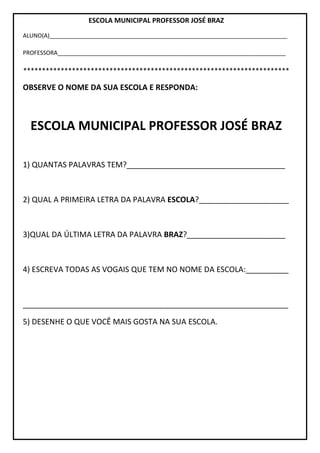 ESCOLA MUNICIPAL PROFESSOR JOSÉ BRAZ
ALUNO(A)__________________________________________________________________________
PROFESSORA_______________________________________________________________________
***********************************************************************
OBSERVE O NOME DA SUA ESCOLA E RESPONDA:
ESCOLA MUNICIPAL PROFESSOR JOSÉ BRAZ
1) QUANTAS PALAVRAS TEM?_____________________________________
2) QUAL A PRIMEIRA LETRA DA PALAVRA ESCOLA?_____________________
3)QUAL DA ÚLTIMA LETRA DA PALAVRA BRAZ?_______________________
4) ESCREVA TODAS AS VOGAIS QUE TEM NO NOME DA ESCOLA:__________
______________________________________________________________
5) DESENHE O QUE VOCÊ MAIS GOSTA NA SUA ESCOLA.
 