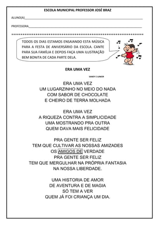 ESCOLA MUNICIPAL PROFESSOR JOSÉ BRAZ
ALUNO(A)__________________________________________________________________________
PROFESSORA_______________________________________________________________________
***********************************************************************
ERA UMA VEZ
SANDY E JUNIOR
ERA UMA VEZ
UM LUGARZINHO NO MEIO DO NADA
COM SABOR DE CHOCOLATE
E CHEIRO DE TERRA MOLHADA
ERA UMA VEZ
A RIQUEZA CONTRA A SIMPLICIDADE
UMA MOSTRANDO PRA OUTRA
QUEM DAVA MAIS FELICIDADE
PRA GENTE SER FELIZ
TEM QUE CULTIVAR AS NOSSAS AMIZADES
OS AMIGOS DE VERDADE
PRA GENTE SER FELIZ
TEM QUE MERGULHAR NA PRÓPRIA FANTASIA
NA NOSSA LIBERDADE.
UMA HISTORIA DE AMOR
DE AVENTURA E DE MAGIA
SÓ TEM A VER
QUEM JÁ FOI CRIANÇA UM DIA.
TODOS OS DIAS ESTAMOS ENSAIANDO ESTA MÚSICA
PARA A FESTA DE ANIVERSÁRIO DA ESCOLA. CANTE
PARA SUA FAMÍLIA E DEPOIS FAÇA UMA ILUSTRAÇÃO
BEM BONITA DE CADA PARTE DELA.
 