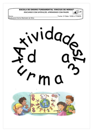 ESCOLA DE ENSINO FUNDAMENTAL VINICIUS DE MORAIS
                  EDUCANDO COM SATISFAÇÃO, APRENDENDO COM PRAZER.

Nome:___________________________________________________Turma: 31 Data: 10/08 a 17/08/09.
Professora Karina Machado da Silva
 