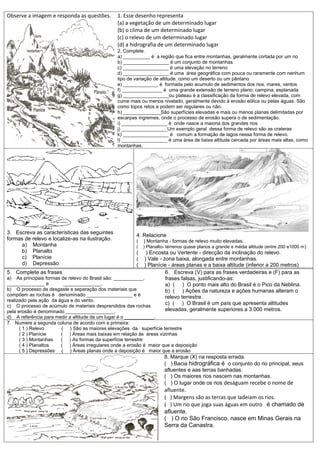 Observe a imagem e responda as questões.        1. Esse desenho representa
                                                (a) a vegetação de um determinado lugar
                                                (b) o clima de um determinado lugar
                                                (c) o relevo de um determinado lugar
                                                (d) a hidrografia de um determinado lugar
                                                2. Complete.
                                                a) __________ é a região que fica entre montanhas, geralmente cortada por um rio
                                                b) _________________ é um conjunto de montanhas
                                                c) _________________ é uma elevação no terreno
                                                d) _________________ é uma área geográfica com pouca ou raramente com nenhum
                                                tipo de variação de altitude, como um deserto ou um pântano
                                                e) _____________ é formada pelo acumulo de sedimentos dos rios, mares, ventos
                                                f) _______________ é uma grande extensão de terreno plano; campina, esplanada
                                                g) _________________ou plateau é a classificação da forma de relevo elevada, com
                                                cume mais ou menos nivelado, geralmente devido à erosão eólica ou pelas águas. São
                                                como topos retos e podem ser regulares ou não.
                                                h) ______________São superfícies elevadas e mais ou menos planas delimitadas por
                                                escarpas íngremes, onde o processo de erosão supera o de sedimentação.
                                                i) _________________ é onde nasce a maioria dos grandes rios
                                                j) _________________Um exemplo geral dessa forma de relevo são as crateras
                                                k) _________________ é comum a formação de lagos nessa forma de relevo.
                                                l) _________________ é uma área de baixa altitude cercada por áreas mais altas, como
                                                montanhas.




3. Escreva as características das seguintes
                                                        4. Relacione
formas de relevo e localize-as na ilustração.           (   ) Montanha - formas de relevo muito elevadas.
     a) Montanha                                        (   ) Planalto- terrenos quase planos a grande e média altitude (entre 200 e1000 m )
     b) Planalto                                        (     ) Encosta ou Vertente - direcção da inclinação do relevo.
     c) Planície                                        (    ) Vale - zona baixa, alongada entre montanhas.
     d) Depressão                                       (    ) Planície - áreas planas e a baixa altitude (inferior a 200 metros)
5. Complete as frases                                                  6. Escreva (V) para as frases verdadeiras e (F) para as
a) As principais formas de relevo do Brasil são: ___________,          frases falsas, justificando-as:
______________ e         ______________.                               a) ( ) O ponto mais alto do Brasil é o Pico da Neblina.
b) O processo de desgaste e separação dos materiais que                b) ( ) Ações da natureza e ações humanas alteram o
compõem as rochas é denominado _________________ e é                   relevo terrestre.
realizado pela ação da água e do vento.
c) O processo de acúmulo de materiais desprendidos das rochas
                                                                       c) ( ) O Brasil é um país que apresenta altitudes
pela erosão é denominado __________________.                           elevadas, geralmente superiores a 3.000 metros.
d) A referência para medir a altitude de um lugar é o ___________.
7. Numere a segunda coluna de acordo com a primeira:
    ( 1 ) Relevo       ( ) São as maiores elevações da superfície terrestre
    ( 2 ) Planície     ( ) Áreas mais baixas em relação às áreas vizinhas
    ( 3 ) Montanhas    ( ) As formas da superfície terrestre
    ( 4 ) Planaltos    ( ) Áreas irregulares onde a erosão é maior que a deposição
    ( 5 ) Depressões ( ) Áreas planas onde a deposição é maior que a erosão
                                                                      8. Marque (X) na resposta errada.
                                                                      ( ) Bacia hidrográfica é o conjunto do rio principal, seus
                                                                      afluentes e aas terras banhadas.
                                                                      ( ) Os maiores rios nascem nas montanhas.
                                                                      ( ) O lugar onde os rios deságuam recebe o nome de
                                                                      afluente.
                                                                      ( ) Margens são as terras que ladeiam os rios.
                                                                      ( ) Um rio que joga suas águas em outro é chamado de
                                                                      afluente.
                                                                      ( ) O rio São Francisco, nasce em Minas Gerais na
                                                                      Serra da Canastra.
 