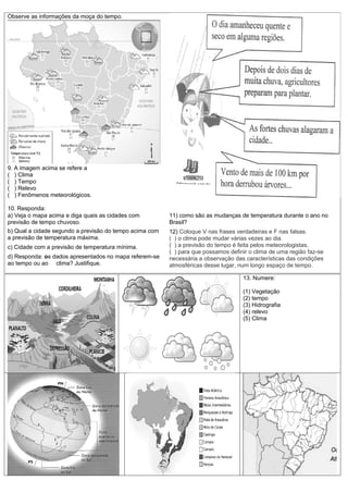Observe as informações da moça do tempo.




9. A imagem acima se refere a
( ) Clima
( ) Tempo
( ) Relevo
( ) Fenômenos meteorológicos.

10. Responda:
a) Veja o mapa acima e diga quais as cidades com         11) como são as mudanças de temperatura durante o ano no
previsão de tempo chuvoso.                               Brasil?
b) Qual a cidade segundo a previsão do tempo acima com   12) Coloque V nas frases verdadeiras e F nas falsas.
a previsão de temperatura máxima.                        ( ) o clima pode mudar várias vezes ao dia.
c) Cidade com a previsão de temperatura mínima.          ( ) a previsão do tempo é feita pelos meteorologistas.
                                                         ( ) para que possamos definir o clima de uma região faz-se
d) Responda: os dados apresentados no mapa referem-se    necessária a observação das características das condições
ao tempo ou ao clima? Justifique.                        atmosféricas desse lugar, num longo espaço de tempo.

                                                                                    13. Numere:

                                                                                    (1) Vegetação
                                                                                    (2) tempo
                                                                                    (3) Hidrografia
                                                                                    (4) relevo
                                                                                    (5) Clima
 