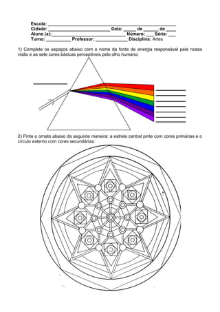 Escola: ____________________________________________________
      Cidade: _________________________ Data: _____ de ______ de ____
      Aluno (a):______________________________ Número: ___ Série: ___
      Turno: __________ Professor: _____________ Disciplina: Artes

1) Complete os espaços abaixo com o nome da fonte de energia responsável pela nossa
visão e as sete cores básicas perceptíveis pelo olho humano:




2) Pinte o ornato abaixo da seguinte maneira: a estrela central pinte com cores primárias e o
círculo externo com cores secundárias:
 