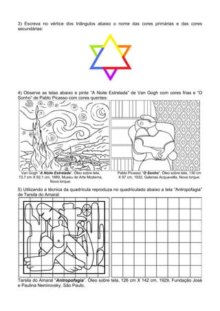 3) Escreva no vértice dos triângulos abaixo o nome das cores primárias e das cores
secundárias:




4) Observe as telas abaixo e pinte “A Noite Estrelada” de Van Gogh com cores frias e “O
Sonho” de Pablo Picasso com cores quentes:




 Van Gogh “A Noite Estrelada”. Óleo sobre tela,   Pablo Picasso “O Sonho”. Óleo sobre tela, 130 cm
73,7 cm X 92,1 cm, 1889, Museu de Arte Moderna,   X 97 cm, 1932, Galerias Acquavella, Nova Iorque.
                 Nova Iorque.

5) Utilizando a técnica da quadrícula reproduza no quadriculado abaixo a tela “Antropofagia”
de Tarsila do Amaral:




Tarsila do Amaral “Antropofagia”. Óleo sobre tela, 126 cm X 142 cm, 1929, Fundação José
e Paulina Nemirovsky, São Paulo.
 