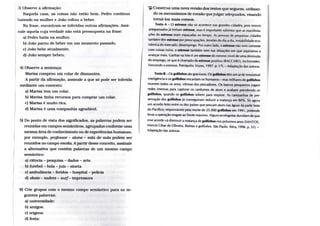 3) Observe a afirmação:
Naquela casa, as coisas não estão bem. Pedro continua
batendo n a m u l h e r e João voltou a beber.
Na frase, encontram-se inferidas outras afirmações. Assi-
nale aquela cuja verdade não está pressuposta n a frase:
a) Pedro batia n a mulher.
b) João parou de beber em u m momento passado.
c) João bebe atualmente.
d) João sempre bebeu.
4) Observe a sentença:
Marisa comprou u m colar de diamantes.
A pajrtir da afiraiação, assinale a que só pode ser inferida
mediante u m contexto:
a) Marisa t e m u m colar.
b) Marisa t i n h a recursos para comprar u m colar.
c) Marisa é multo rica.
d) Míirisa é u m a companhia agradável.
5) Do ponto de vista dos significados, as palavras podem ser
reunidas e m campos semânticos, agrupadas conforme u m a
mesma área de conhecimento o u de experiências humanas,
por exemplo, professor - aluno - sala de aula podem ser
reunidos no campo escola. A partir desse conceito, assinale
a alternativa que contém palavras de u m mesmo campo
semântico:
a) ciência - pesquisa - dados - arte
b) futebol - bola - juiz - sineta
c) ambulância - feridos - hospital - polícia
d) sfcaíe- xadrez - surf - Impressora
6) Crie grupos com o mesmo campo semântico para as se-
guintes palavras:
a) tmlversidade:
b) amigos:
c) origens:
d) festa:
IJÍ Construa u m a nova versão dos textos que seguem, utilizan-
do os mecanismos de coesão quejulgar a d c c j u a d o s , visando
tomá-los mais coesos.
Texto A - O estresse não só acontece nas grandes cidades, pois nossos
antepassados já tintiam estresse, mas é importante salientar que as manifesta-
ções do estresse eram espaçadas no tempo. As pesso.is de pequenas cidades
também têm estresse por preocupações, tensões do di.i a dia, instabilidade eco-
nómica do mercado, desemprego. Por outro ladt», o estresse não vem somente
com coisas ruins, o estresse também vem nas situações em que aspiramos a
avançar mais. Ganhar na loto é um estresse do mesmo nível de uma demissão
do emprego, só que é chamado de estresse positivo (BACCARC), Archimedes.
Vencendo o estresse. Petrópolis: Vozes, 1997. p. 17). - Ad,iplação das autoras.
Texto B - O s golfinhos são graciosos. O s golfinhos têm um ar de irresistível
inteligência e os golfinhos encantam os humanos - mas milhares de golfinhos
morrem todos os anos, vítimas dos pescadores. O s barcos pesqueiros jogam
redes imensas para capturar os cardumes de atum e acabam prendendo os
golfinhos, quando os golfinhos sobem para respirar. As campanhas de pre-
servação dos golfinhos já conseguiram reduzir a matança em 8 0 % . Só agora
um acordo feito entre os dez países que pescam atum nas águas da parte leste
do Pacífico, responsáveis pela morte de 25.000 golfinhos em 1991, pretende
levar a operação resgate ao limite máximo. Alguns ecologistas duvidam de que
esse acordo vá diminuir a matança de golfinhos nos próximos anos (SANTOS,
Marcos César de Oliveira. Baleias e splfinhos. São Paulo: Ática, 1996. p. 51). -
Adaptação das autoras.
 