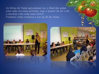 As férias de Natal aproximam-se, o final das aulas
está cada vez mais próximo, mas o prazer de ler e de
o mostrar está cada mais forte!!
Vejamos como continua a ser na eb de Joane.
 