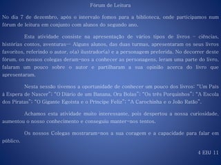 Fórum de Leitura
No dia 7 de dezembro, após o intervalo fomos para a biblioteca, onde participamos num
fórum de leitura em conjunto com alunos do segundo ano.
Esta atividade consiste na apresentação de vários tipos de livros – ciências,
histórias contos, aventuras… Alguns alunos, das duas turmas, apresentaram os seus livros
favoritos, referindo o autor, o(a) ilustrador(a) e a personagem preferida. No decorrer deste
fórum, os nossos colegas deram-nos a conhecer as personagens, leram uma parte do livro,
falaram um pouco sobre o autor e partilharam a sua opinião acerca do livro que
apresentaram.
Nesta sessão tivemos a oportunidade de conhecer um pouco dos livros: “Um País
à Espera de Nascer”; “O Diário de um Banana, Ora Bolas”; “Os três Porquinhos”; “A Escola
dos Piratas”; “O Gigante Egoísta e o Príncipe Feliz”; “A Carochinha e o João Ratão”.
Achamos esta atividade muito interessante, pois despertou a nossa curiosidade,
aumentou o nosso conhecimento e conseguiu manter-nos tentos.
Os nossos Colegas mostraram-nos a sua coragem e a capacidade para falar em
público.
4 EBJ 11
 