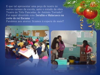 E que tal apresentar uma peça de teatro às
outras turmas da escola, após o estudo da obra
Teatro às Três Pancadas, de António Torrado?
Foi super divertido este Serafim e Malacueco na
corte do rei Escama …
Parabéns aos atores; ficamos à espera de mais!!
 