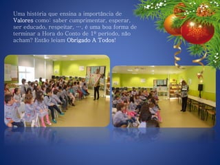 Uma história que ensina a importância de
Valores como: saber cumprimentar, esperar,
ser educado, respeitar, …, é uma boa forma de
terminar a Hora do Conto de 1º período, não
acham? Então leiam Obrigado A Todos!
 
