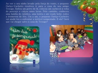 Ao ver o seu ninho levado pela força do vento, o pequeno
Ouriço-Cacheiro resolveu ir para a casa do seu amigo
Texugo. Enfiou um gorro de lã, colocou um cachecol à volta
do pescoço e calçou umas luvas. Pelo caminho, conheceu
uma família de ratinhos, uma lontra e um veado bebé, todos
a tremerem de frio. Um a um, o pequeno Ouriço-Cacheiro
vai ajudá-los a enfrentar a terrível tempestade. E ele? Será
que vai chegar salvo à casa do Texugo?
 