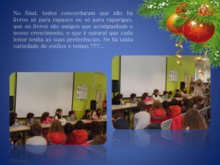 No final, todos concordaram que não há
livros só para rapazes ou só para raparigas,
que os livros são amigos que acompanham o
nosso crescimento, e que é natural que cada
leitor tenha as suas preferências. Se há tanta
variedade de estilos e temas !?!?...
 