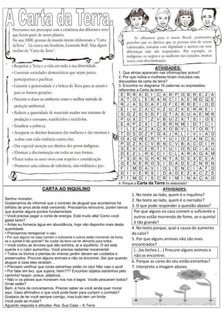 ATIVIDADES:
                                                                    1. Que etnias aparecem nas informações acima?
                                                                    2. Por que índios e mulheres foram incluídos nas
                                                                    discussões da carta da terra?
                                                                    3. Encontre no diagrama 16 palavras ou expressões
                                                                    referentes a Carta da terra.
                                                                     E   R   R   A D I C A R P O B              R   E   Z   A
                                                                     A   T   O   L E R A N C I A E              W   D   Q   E
                                                                     R   J   A   S D A F G F E R R              E   I   D   D
                                                                     E   I   U   Z X C V Z U Z X E              R   R   E   I
                                                                     S   G   Z   S S D F G T A S U              A   E   M   R
                                                                     P   U   X   Z T Z V B U Z X T              S   I   O   E
                                                                     E   A   P   Z X I Z B R N M I              D   T   C   I
                                                                     I   L   E   A Z X Ç X O B V L              F   O   R   T
                                                                     T   D   S   D Z F G A J K L I              V   I   A   O
                                                                     O   A   Q   W E R T Y U I O Z              A   N   C   S
                                                                     P   D   Z   X C V B N C V B A              C   D   I   H
                                                                     S   E   X   C E R T Y U I O R              D   I   A   U
                                                                     D   E   Z   L R E C I C L A R              A   G   A   M
                                                                     F   S   D   A G H K N Y A D S              X   E   E   A
                                                                     G   E   N   E R O S I D A D E              Z   N   R   N
                                                                     F   I   M   D A V I O L E N C              I   A   F   O
                                                                     D   I   V   E R S I D A D E Z              X   C   Z   S
                                                                     F   I   M   D I S C R I M I N              A   Ç   A   O
                                                                    4. Porque a Carta da Terra foi elaborada?
                      CARTA AO INQUILINO                                                         ATIVIDADES:
                                                                             1. No texto ao lado, quem é o inquilino?
Senhor morador,                                                              2. No texto ao lado, quem é o narrador?
Gostaríamos de informar que o contrato de aluguel que acordamos há
bilhões de anos atrás está vencendo. Precisamos renová-lo, porém temos 3. O que pode responder a questão abaixo?
que acertar alguns pontos fundamentais:                                       Por que alguns na casa comem o suficiente e
• Você precisa pagar a conta de energia. Está muito alta! Como você           outros estão morrendo de fome, se o quintal
gasta tanto?
• Antes eu fornecia água em abundância, hoje não disponho mais desta
                                                                              é tão grande?
quantidade.                                                                  4. No texto porque, qual a causa do aumento
• Precisamos renegociar o uso.                                               do calor?
• Por que alguns na casa comem o suficiente e outros estão morrendo de fome,
se o quintal é tão grande? Se cuidar da terra vai ter alimento para todos.
                                                                             5. Por que alguns animais não são mais
• Você cortou as árvores que dão sombra, ar e equilíbrio. O sol está         encontrados?
quente e o calor aumentou. Você precisa replantar novamente!                  (...)os bichos (...) Procurei alguns animais e
• Todos os bichos e plantas do imenso jardim devem ser cuidados e             não os encontrei.
preservados. Procurei alguns animais e não os encontrei. Sei que quando
aluguei a casa eles existiam…                                                6. Porque as cores do céu estão estranhas?
• Precisam verificar que cores estranhas estão no céu! Não vejo o azul!      7. Interprete a imagem abaixo.
• Por falar em lixo, que sujeira, heim??? Encontrei objetos estranhos pelo
caminho! Isopor, pneus, plásticos…
• Não vi os peixes que moravam nos rios e lagos. Vocês pescaram todos?
Onde estão?
Bem, é hora de conversamos. Preciso saber se você ainda quer morar
aqui. Caso afirmativo o que você pode fazer para cumprir o contrato?
Gostaria de ter você sempre comigo, mas tudo tem um limite.
Você pode se mudar?
Aguardo resposta e atitudes. Ass: Sua Casa – A Terra
 