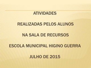 ATIVIDADES
REALIZADAS PELOS ALUNOS
NA SALA DE RECURSOS
ESCOLA MUNICIPAL HIGINO GUERRA
JULHO DE 2015
 