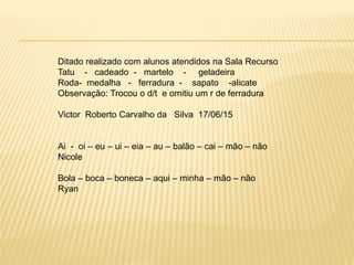 Ditado realizado com alunos atendidos na Sala Recurso
Tatu - cadeado - martelo - geladeira
Roda- medalha - ferradura - sapato -alicate
Observação: Trocou o d/t e omitiu um r de ferradura
Victor Roberto Carvalho da Silva 17/06/15
Ai - oi – eu – ui – eia – au – balão – cai – mão – não
Nicole
Bola – boca – boneca – aqui – minha – mão – não
Ryan
 