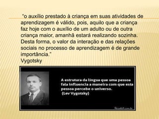 “o auxílio prestado à criança em suas atividades de
aprendizagem é válido, pois, aquilo que a criança
faz hoje com o auxílio de um adulto ou de outra
criança maior, amanhã estará realizando sozinha.
Desta forma, o valor da interação e das relações
sociais no processo de aprendizagem é de grande
importância.”
Vygotsky
 