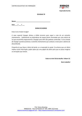 CENTRO EDUCATIVO E DE FORMAÇÃO
Expressão Escrita
Atividade 10
Nome: _____________________________________________
Data ___ / ___ / ___
DIÁRIO DE BORDO
Esta é uma missão invulgar!
A nave espacial Voyager deixou a órbita terrestre para seguir a rota de um estranho
chamamento... Subitamente as profundezas do espaço foram iluminadas por uma esteira de
luz que encaminha magicamente a Voyager para além das galáxias conhecidas. Tu ias a bordo
da Voyager quando aconteceu o estranho chamamento que conduziu a nave para o abismo do
desconhecido.
Proponho-te que faças o diário de bordo, se a inspiração te ajudar. Se achares que um diário
implica muita informação, podes optar por uma página do diário para que eu possa imaginar
as sensações que viveste.
Estás no nível 10 do desafio. Faltam 12.
Bom trabalho!
Prof. Sónia Abrantes
968839140 – Rua da Murteira N.º 905, 3885-102 Arada
espacocrescer2012@gmail.com - https://espacocrescer2012.wordpress.com/
 