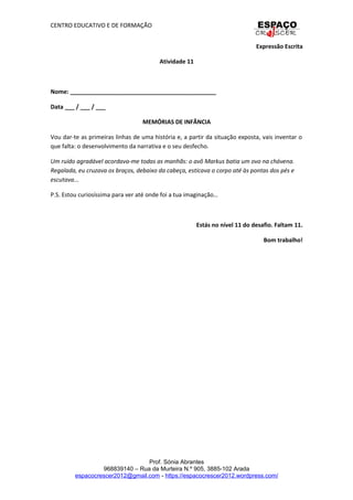 CENTRO EDUCATIVO E DE FORMAÇÃO
Expressão Escrita
Atividade 11
Nome: _____________________________________________
Data ___ / ___ / ___
MEMÓRIAS DE INFÂNCIA
Vou dar-te as primeiras linhas de uma história e, a partir da situação exposta, vais inventar o
que falta: o desenvolvimento da narrativa e o seu desfecho.
Um ruído agradável acordava-me todas as manhãs: o avô Markus batia um ovo na chávena.
Regalada, eu cruzava os braços, debaixo da cabeça, esticava o corpo até às pontas dos pés e
escutava...
P.S. Estou curiosíssima para ver até onde foi a tua imaginação…
Estás no nível 11 do desafio. Faltam 11.
Bom trabalho!
Prof. Sónia Abrantes
968839140 – Rua da Murteira N.º 905, 3885-102 Arada
espacocrescer2012@gmail.com - https://espacocrescer2012.wordpress.com/
 