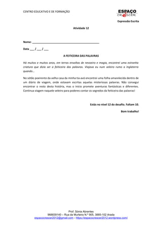 CENTRO EDUCATIVO E DE FORMAÇÃO
Expressão Escrita
Atividade 12
Nome: _____________________________________________
Data ___ / ___ / ___
A FEITICEIRA DAS PALAVRAS
Há muitos e muitos anos, em terras envoltas de nevoeiro e magia, encontrei uma estranha
criatura que dizia ser a feiticeira das palavras. Viajava eu num veleiro rumo a Inglaterra
quando...
No sótão poeirento da velha casa da minha tia-avó encontrei uma folha amarelecida dentro de
um diário de viagem, onde estavam escritas aquelas misteriosas palavras. Não consegui
encontrar o resto desta história, mas o início promete aventuras fantásticas e diferentes.
Continua viagem naquele veleiro para poderes contar os segredos da feiticeira das palavras!
Estás no nível 12 do desafio. Faltam 10.
Bom trabalho!
Prof. Sónia Abrantes
968839140 – Rua da Murteira N.º 905, 3885-102 Arada
espacocrescer2012@gmail.com - https://espacocrescer2012.wordpress.com/
 