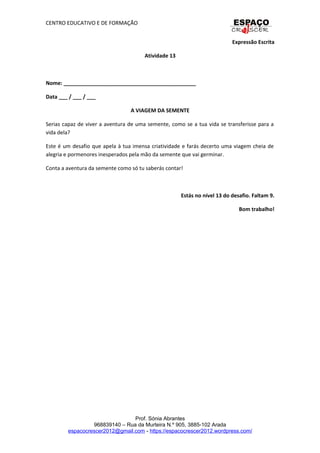 CENTRO EDUCATIVO E DE FORMAÇÃO
Expressão Escrita
Atividade 13
Nome: _____________________________________________
Data ___ / ___ / ___
A VIAGEM DA SEMENTE
Serias capaz de viver a aventura de uma semente, como se a tua vida se transferisse para a
vida dela?
Este é um desafio que apela à tua imensa criatividade e farás decerto uma viagem cheia de
alegria e pormenores inesperados pela mão da semente que vai germinar.
Conta a aventura da semente como só tu saberás contar!
Estás no nível 13 do desafio. Faltam 9.
Bom trabalho!
Prof. Sónia Abrantes
968839140 – Rua da Murteira N.º 905, 3885-102 Arada
espacocrescer2012@gmail.com - https://espacocrescer2012.wordpress.com/
 