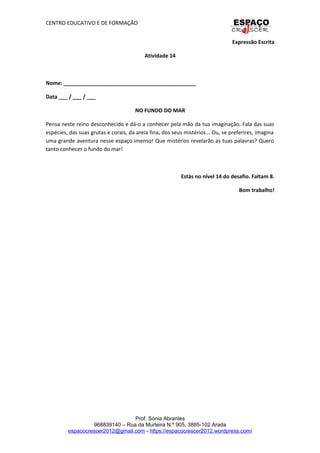 CENTRO EDUCATIVO E DE FORMAÇÃO
Expressão Escrita
Atividade 14
Nome: _____________________________________________
Data ___ / ___ / ___
NO FUNDO DO MAR
Pensa neste reino desconhecido e dá-o a conhecer pela mão da tua imaginação. Fala das suas
espécies, das suas grutas e corais, da areia fina, dos seus mistérios... Ou, se preferires, imagina
uma grande aventura nesse espaço imenso! Que mistérios revelarão as tuas palavras? Quero
tanto conhecer o fundo do mar!
Estás no nível 14 do desafio. Faltam 8.
Bom trabalho!
Prof. Sónia Abrantes
968839140 – Rua da Murteira N.º 905, 3885-102 Arada
espacocrescer2012@gmail.com - https://espacocrescer2012.wordpress.com/
 