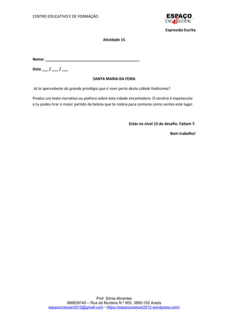 CENTRO EDUCATIVO E DE FORMAÇÃO
Expressão Escrita
Atividade 15
Nome: _____________________________________________
Data ___ / ___ / ___
SANTA MARIA DA FEIRA
Já te apercebeste do grande privilégio que é viver perto desta cidade lindíssima?
Produz um texto narrativo ou poético sobre esta cidade encantadora. O cenário é espetacular
e tu podes tirar o maior partido da beleza que te rodeia para contares como sentes este lugar.
Estás no nível 15 do desafio. Faltam 7.
Bom trabalho!
Prof. Sónia Abrantes
968839140 – Rua da Murteira N.º 905, 3885-102 Arada
espacocrescer2012@gmail.com - https://espacocrescer2012.wordpress.com/
 