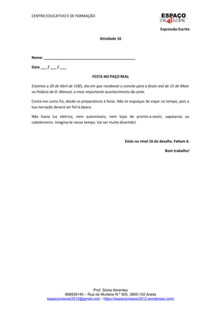 CENTRO EDUCATIVO E DE FORMAÇÃO
Expressão Escrita
Atividade 16
Nome: _____________________________________________
Data ___ / ___ / ___
FESTA NO PAÇO REAL
Estamos a 20 de Abril de 1585, dia em que recebeste o convite para a festa real de 15 de Maio
no Palácio de D. Manuel, o mais importante acontecimento da corte.
Conta-me como foi, desde os preparativos à festa. Não te esqueças de viajar no tempo, pois a
tua narração deverá ser fiel à época.
Não havia luz elétrica, nem automóveis, nem lojas de pronto-a-vestir, sapatarias ou
cabeleireiros. Imagina-te nesse tempo. Vai ser muito divertido!
Estás no nível 16 do desafio. Faltam 6.
Bom trabalho!
Prof. Sónia Abrantes
968839140 – Rua da Murteira N.º 905, 3885-102 Arada
espacocrescer2012@gmail.com - https://espacocrescer2012.wordpress.com/
 