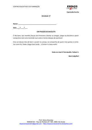 CENTRO EDUCATIVO E DE FORMAÇÃO
Expressão Escrita
Atividade 17
Nome: _____________________________________________
Data ___ / ___ / ___
UM PASSEIO DE BICICLETA
É tão bom, nas manhãs frescas da Primavera chamar os amigos, pegar na bicicleta e partir
campo fora com uma merenda num cesto e tantos desejos de aventura!
Vive um desses dias de lazer e prazer no campo, na companhia de quem mais gostas e conta-
me como foi. Podes chegar bem tarde... o limite é a meia-noite!
Estás no nível 17 do desafio. Faltam 5.
Bom trabalho!
Prof. Sónia Abrantes
968839140 – Rua da Murteira N.º 905, 3885-102 Arada
espacocrescer2012@gmail.com - https://espacocrescer2012.wordpress.com/
 