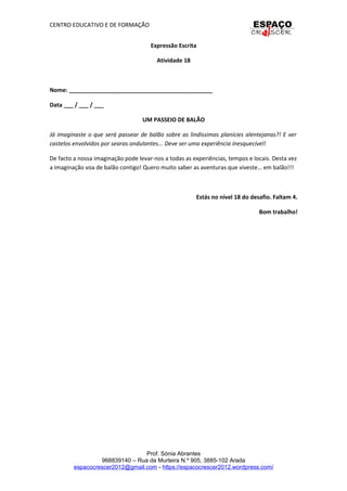 CENTRO EDUCATIVO E DE FORMAÇÃO
Expressão Escrita
Atividade 18
Nome: _____________________________________________
Data ___ / ___ / ___
UM PASSEIO DE BALÃO
Já imaginaste o que será passear de balão sobre as lindíssimas planícies alentejanas?! E ver
castelos envolvidos por searas ondulantes... Deve ser uma experiência inesquecível!
De facto a nossa imaginação pode levar-nos a todas as experiências, tempos e locais. Desta vez
a imaginação voa de balão contigo! Quero muito saber as aventuras que viveste… em balão!!!
Estás no nível 18 do desafio. Faltam 4.
Bom trabalho!
Prof. Sónia Abrantes
968839140 – Rua da Murteira N.º 905, 3885-102 Arada
espacocrescer2012@gmail.com - https://espacocrescer2012.wordpress.com/
 