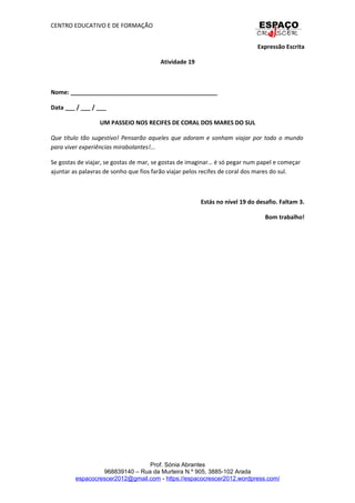 CENTRO EDUCATIVO E DE FORMAÇÃO
Expressão Escrita
Atividade 19
Nome: _____________________________________________
Data ___ / ___ / ___
UM PASSEIO NOS RECIFES DE CORAL DOS MARES DO SUL
Que título tão sugestivo! Pensarão aqueles que adoram e sonham viajar por todo o mundo
para viver experiências mirabolantes!...
Se gostas de viajar, se gostas de mar, se gostas de imaginar… é só pegar num papel e começar
ajuntar as palavras de sonho que fios farão viajar pelos recifes de coral dos mares do sul.
Estás no nível 19 do desafio. Faltam 3.
Bom trabalho!
Prof. Sónia Abrantes
968839140 – Rua da Murteira N.º 905, 3885-102 Arada
espacocrescer2012@gmail.com - https://espacocrescer2012.wordpress.com/
 