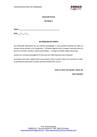 CENTRO EDUCATIVO E DE FORMAÇÃO
Expressão Escrita
Atividade 2
Nome: _____________________________________________
Data ___ / ___ / ___
NA MÁQUINA DO TEMPO
No sofisticado laboratório de um cientista prestigiado, a mais querida invenção de todos os
tempos estava prestes a ser inaugurada... Só faltava alguém com a coragem necessária para lá
dentro se instalar, escolher a época pretendida e... carregar no botão mágico da partida.
Aceitas ser o primeiro passageiro? É claro que sim! Não esperava outra resposta!
Só te peço uma coisa: regista tudo o que sentires, vires e ouvires. Quero ser a primeira a saber
os pormenores dessa tão arriscada aventura! Realmente, só tu!!!
Estás no nível 2 do desafio. Faltam 20.
Bom trabalho!
Prof. Sónia Abrantes
968839140 – Rua da Murteira N.º 905, 3885-102 Arada
espacocrescer2012@gmail.com - https://espacocrescer2012.wordpress.com/
 