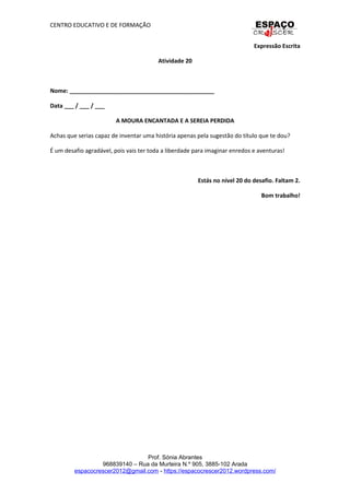 CENTRO EDUCATIVO E DE FORMAÇÃO
Expressão Escrita
Atividade 20
Nome: _____________________________________________
Data ___ / ___ / ___
A MOURA ENCANTADA E A SEREIA PERDIDA
Achas que serias capaz de inventar uma história apenas pela sugestão do título que te dou?
É um desafio agradável, pois vais ter toda a liberdade para imaginar enredos e aventuras!
Estás no nível 20 do desafio. Faltam 2.
Bom trabalho!
Prof. Sónia Abrantes
968839140 – Rua da Murteira N.º 905, 3885-102 Arada
espacocrescer2012@gmail.com - https://espacocrescer2012.wordpress.com/
 