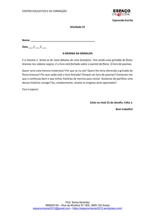 CENTRO EDUCATIVO E DE FORMAÇÃO
Expressão Escrita
Atividade 21
Nome: _____________________________________________
Data ___ / ___ / ___
A MENINA DA GRINALDA
E a menina ri. Senta-se de novo debaixo de uma laranjeira. Tem ainda uma grinalda de flores
brancas nos cabelos negros. E o livro está fechado sobre o avental de flores. O livro de poemas.
Quem seria esta menina misteriosa? Por que se riu ela? Quem lhe teria oferecido a grinalda de
flores brancas? Por que razão está o livro fechado? Porquê um livro de poemas? Contaram-me
que a conhecias bem e que tinhas histórias da menina para contar. Gostarias de partilhar uma
dessas histórias comigo? Ou, simplesmente, revelar os enigmas atrás apontados?
Fico à espera!
Estás no nível 21 do desafio. Falta 1.
Bom trabalho!
Prof. Sónia Abrantes
968839140 – Rua da Murteira N.º 905, 3885-102 Arada
espacocrescer2012@gmail.com - https://espacocrescer2012.wordpress.com/
 