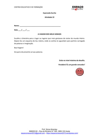 CENTRO EDUCATIVO E DE FORMAÇÃO
Expressão Escrita
Atividade 22
Nome: _____________________________________________
Data ___ / ___ / ___
A VIAGEM DOS MEUS SONHOS
Escolhe o itinerário para o lugar ou lugares que mais gostasses de visitar do mundo inteiro.
Depois faz um esquema do teu roteiro, onde os sonhos te aguardam para partires carregado
de palavras e imaginação.
Boa Viagem!
Só quero de presente as tuas palavras.
Estás no nível máximo do desafio.
Parabéns! És um grande vencedor!
Prof. Sónia Abrantes
968839140 – Rua da Murteira N.º 905, 3885-102 Arada
espacocrescer2012@gmail.com - https://espacocrescer2012.wordpress.com/
 