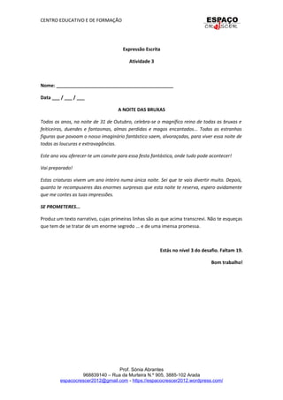 CENTRO EDUCATIVO E DE FORMAÇÃO
Expressão Escrita
Atividade 3
Nome: _____________________________________________
Data ___ / ___ / ___
A NOITE DAS BRUXAS
Todos os anos, na noite de 31 de Outubro, celebra-se o magnífico reino de todas as bruxas e
feiticeiras, duendes e fantasmas, almas perdidas e magos encantados... Todas as estranhas
figuras que povoam o nosso imaginário fantástico saem, alvoraçadas, para viver essa noite de
todas as loucuras e extravagâncias.
Este ano vou oferecer-te um convite para essa festa fantástica, onde tudo pode acontecer!
Vai preparado!
Estas criaturas vivem um ano inteiro numa única noite. Sei que te vais divertir muito. Depois,
quanto te recompuseres das enormes surpresas que esta noite te reserva, espero avidamente
que me contes as tuas impressões.
SE PROMETERES...
Produz um texto narrativo, cujas primeiras linhas são as que acima transcrevi. Não te esqueças
que tem de se tratar de um enorme segredo ... e de uma imensa promessa.
Estás no nível 3 do desafio. Faltam 19.
Bom trabalho!
Prof. Sónia Abrantes
968839140 – Rua da Murteira N.º 905, 3885-102 Arada
espacocrescer2012@gmail.com - https://espacocrescer2012.wordpress.com/
 
