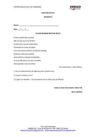 CENTRO EDUCATIVO E DE FORMAÇÃO
Expressão Escrita
Atividade 4
Nome: _____________________________________________
Data ___ / ___ / ___
O LUAR QUANDO BATE NA RELVA
O luar quando bate na relva
Não sei que cousa me lembra
Lembra-me a voz da criada velha
Contando-me contos de fadas.
E de como Nossa Senhora vestida de mendiga
Andava à noite nas estradas
Socorrendo as crianças maltratadas...
Se eu já não posso crer que é verdade,
Para que bate o luar na relva?
Fernando Pessoa - Obra Poética
1. Faz um levantamento de adjetivos para a palavra luar.
2. O que te lembra o luar?
3. E agora um desafio!... Faz um poema com as ideias que recolheste!
Estás no nível 4 do desafio. Faltam 18.
Bom trabalho!
Prof. Sónia Abrantes
968839140 – Rua da Murteira N.º 905, 3885-102 Arada
espacocrescer2012@gmail.com - https://espacocrescer2012.wordpress.com/
 