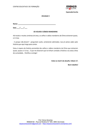 CENTRO EDUCATIVO E DE FORMAÇÃO
Expressão Escrita
Atividade 5
Nome: _____________________________________________
Data ___ / ___ / ___
OS VELHOS E SÁBIOS MANDARINS
Há muitas e muitas centenas de anos, os velhos e sábios mandarins da China estiveram quase,
a ir à lua.
- E porque não foram? - perguntam vocês, certamente admirados. Isso já vamos saber pela
história que aqui trago para contar.
Estou à espera da história prometida dos velhos e sábios mandarins da China que estiveram
quase, quase a ir à lua... E que me disseram que te tinham contado a história e eu estou cheia
de curiosidade... Partilha-a comigo!
Estás no nível 5 do desafio. Faltam 17.
Bom trabalho!
Prof. Sónia Abrantes
968839140 – Rua da Murteira N.º 905, 3885-102 Arada
espacocrescer2012@gmail.com - https://espacocrescer2012.wordpress.com/
 