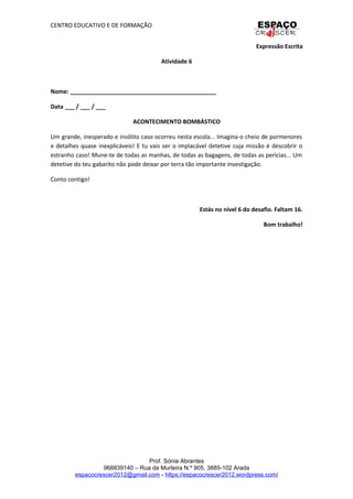 CENTRO EDUCATIVO E DE FORMAÇÃO
Expressão Escrita
Atividade 6
Nome: _____________________________________________
Data ___ / ___ / ___
ACONTECIMENTO BOMBÁSTICO
Um grande, inesperado e insólito caso ocorreu nesta escola... Imagina-o cheio de pormenores
e detalhes quase inexplicáveis! E tu vais ser o implacável detetive cuja missão é descobrir o
estranho caso! Mune-te de todas as manhas, de todas as bagagens, de todas as perícias... Um
detetive do teu gabarito não pode deixar por terra tão importante investigação.
Conto contigo!
Estás no nível 6 do desafio. Faltam 16.
Bom trabalho!
Prof. Sónia Abrantes
968839140 – Rua da Murteira N.º 905, 3885-102 Arada
espacocrescer2012@gmail.com - https://espacocrescer2012.wordpress.com/
 