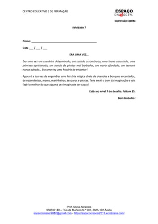 CENTRO EDUCATIVO E DE FORMAÇÃO
Expressão Escrita
Atividade 7
Nome: _____________________________________________
Data ___ / ___ / ___
ERA UMA VEZ...
Era uma vez um cavaleiro determinado, um castelo assombrado, uma bruxa assustada, uma
princesa aprisionada, um bando de piratas mal barbados, um navio afundado, um tesouro
nunca achado… Era uma vez uma história de encantar!
Agora é a tua vez de engendrar uma história mágica cheia de duendes e bosques encantados,
de esconderijos, mares, marinheiros, tesouros e piratas. Tens em ti o dom da imaginação e vais
fazê-lo melhor do que alguma vez imaginaste ser capaz!
Estás no nível 7 do desafio. Faltam 15.
Bom trabalho!
Prof. Sónia Abrantes
968839140 – Rua da Murteira N.º 905, 3885-102 Arada
espacocrescer2012@gmail.com - https://espacocrescer2012.wordpress.com/
 