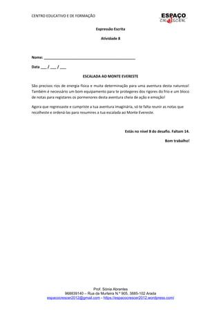 CENTRO EDUCATIVO E DE FORMAÇÃO
Expressão Escrita
Atividade 8
Nome: _____________________________________________
Data ___ / ___ / ___
ESCALADA AO MONTE EVERESTE
São precisos rios de energia física e muita determinação para uma aventura desta natureza!
Também é necessário um bom equipamento para te protegeres dos rigores do frio e um bloco
de notas para registares os pormenores desta aventura cheia de ação e emoção!
Agora que regressaste e cumpriste a tua aventura imaginária, só te falta reunir as notas que
recolheste e ordená-las para resumires a tua escalada ao Monte Evereste.
Estás no nível 8 do desafio. Faltam 14.
Bom trabalho!
Prof. Sónia Abrantes
968839140 – Rua da Murteira N.º 905, 3885-102 Arada
espacocrescer2012@gmail.com - https://espacocrescer2012.wordpress.com/
 
