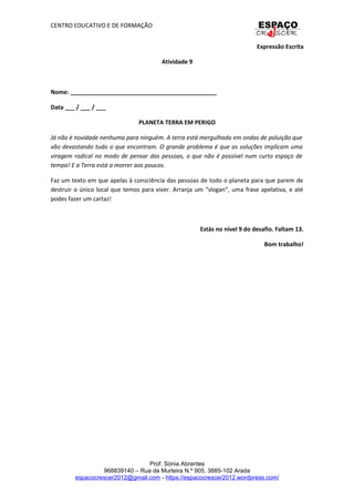 CENTRO EDUCATIVO E DE FORMAÇÃO
Expressão Escrita
Atividade 9
Nome: _____________________________________________
Data ___ / ___ / ___
PLANETA TERRA EM PERIGO
Já não é novidade nenhuma para ninguém. A terra está mergulhada em ondas de poluição que
vão devastando tudo o que encontram. O grande problema é que as soluções implicam uma
viragem radical no modo de pensar das pessoas, o que não é possível num curto espaço de
tempo! E a Terra está a morrer aos poucos.
Faz um texto em que apelas à consciência das pessoas de todo o planeta para que parem de
destruir o único local que temos para viver. Arranja um “slogan”, uma frase apelativa, e até
podes fazer um cartaz!
Estás no nível 9 do desafio. Faltam 13.
Bom trabalho!
Prof. Sónia Abrantes
968839140 – Rua da Murteira N.º 905, 3885-102 Arada
espacocrescer2012@gmail.com - https://espacocrescer2012.wordpress.com/
 