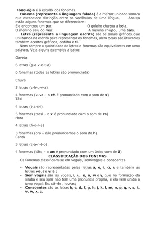 Fonologia é a estudo dos fonemas.
Fonema (representa a linguagem falada) é a menor unidade sonora
que estabelece distinção entre os vocábulos de uma língua. Abaixo
estão alguns fonemas que se diferenciam:
Ele encontrou um par. O goleiro chutou a bola.
O menino saiu do mar. A menina chupou uma bala.
Letra (representa a linguagem escrita) são os sinais gráficos que
utilizamos na escrita para representar os fonemas, alem delas são utilizados
também acentos gráficos, cedilha e til.
Nem sempre a quantidade de letras e fonemas são equivalentes em uma
palavra. Veja alguns exemplos a baixo:
Gaveta
6 letras (g-a-v-e-t-a)
6 fonemas (todas as letras são pronunciada)
Chuva
5 letras (c-h-u-v-a)
4 fonemas (xuva – o ch é pronunciado com o som de x)
Táxi
4 letras (t-a-x-i)
5 fonemas (tacsi – o x é pronunciado com o som de cs)
Hora
4 letras (h-o-r-a)
3 fonemas (ora – não pronunciamos o som do h)
Canto
5 letras (c-a-n-t-o)
4 fonemas (cãto – o an é pronunciado com um único som de ã)
CLASSIFICAÇÃO DOS FONEMAS
Os fonemas classificam-se em vogais, semivogais e consoantes.
 Vogais são representadas pelas letras a, e, i, o, u e também as
letras w(u) e y(i) ;
 Semivogais são as vogais, i, u, e, o, w e y, que na formação da
sílaba e seu som não tem uma pronúncia própria, e ela vem unida a
uma vogal. Ex. cá-rie , lou-as;
 Consoantes são as letras b, c, d, f, g, h, j, k, l, m, n, p, q, r, s, t,
v, w, x, z.
 