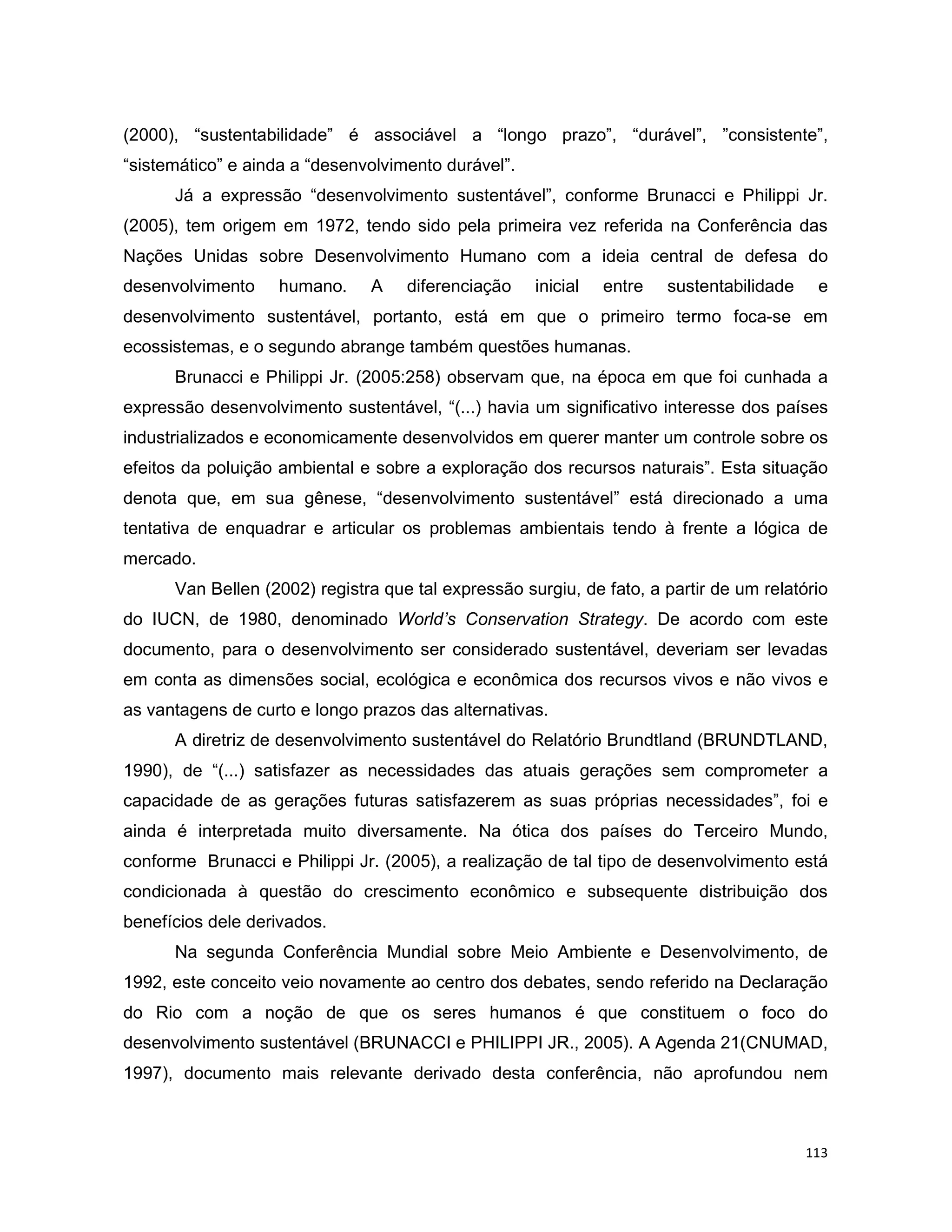 113
(2000), “sustentabilidade” é associável a “longo prazo”, “durável”, ”consistente”,
“sistemático” e ainda a “desenvolvimento durável”.
Já a expressão “desenvolvimento sustentável”, conforme Brunacci e Philippi Jr.
(2005), tem origem em 1972, tendo sido pela primeira vez referida na Conferência das
Nações Unidas sobre Desenvolvimento Humano com a ideia central de defesa do
desenvolvimento humano. A diferenciação inicial entre sustentabilidade e
desenvolvimento sustentável, portanto, está em que o primeiro termo foca-se em
ecossistemas, e o segundo abrange também questões humanas.
Brunacci e Philippi Jr. (2005:258) observam que, na época em que foi cunhada a
expressão desenvolvimento sustentável, “(...) havia um significativo interesse dos países
industrializados e economicamente desenvolvidos em querer manter um controle sobre os
efeitos da poluição ambiental e sobre a exploração dos recursos naturais”. Esta situação
denota que, em sua gênese, “desenvolvimento sustentável” está direcionado a uma
tentativa de enquadrar e articular os problemas ambientais tendo à frente a lógica de
mercado.
Van Bellen (2002) registra que tal expressão surgiu, de fato, a partir de um relatório
do IUCN, de 1980, denominado World’s Conservation Strategy. De acordo com este
documento, para o desenvolvimento ser considerado sustentável, deveriam ser levadas
em conta as dimensões social, ecológica e econômica dos recursos vivos e não vivos e
as vantagens de curto e longo prazos das alternativas.
A diretriz de desenvolvimento sustentável do Relatório Brundtland (BRUNDTLAND,
1990), de “(...) satisfazer as necessidades das atuais gerações sem comprometer a
capacidade de as gerações futuras satisfazerem as suas próprias necessidades”, foi e
ainda é interpretada muito diversamente. Na ótica dos países do Terceiro Mundo,
conforme Brunacci e Philippi Jr. (2005), a realização de tal tipo de desenvolvimento está
condicionada à questão do crescimento econômico e subsequente distribuição dos
benefícios dele derivados.
Na segunda Conferência Mundial sobre Meio Ambiente e Desenvolvimento, de
1992, este conceito veio novamente ao centro dos debates, sendo referido na Declaração
do Rio com a noção de que os seres humanos é que constituem o foco do
desenvolvimento sustentável (BRUNACCI e PHILIPPI JR., 2005). A Agenda 21(CNUMAD,
1997), documento mais relevante derivado desta conferência, não aprofundou nem
 