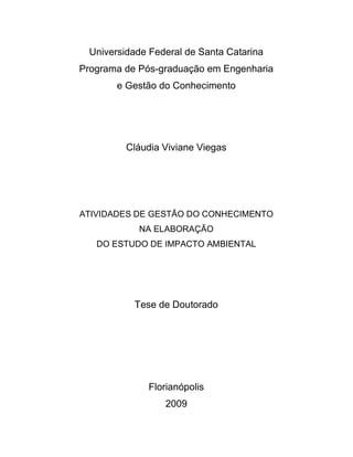 Universidade Federal de Santa Catarina
Programa de Pós-graduação em Engenharia
e Gestão do Conhecimento
Cláudia Viviane Viegas
ATIVIDADES DE GESTÃO DO CONHECIMENTO
NA ELABORAÇÃO
DO ESTUDO DE IMPACTO AMBIENTAL
Tese de Doutorado
Florianópolis
2009
 
