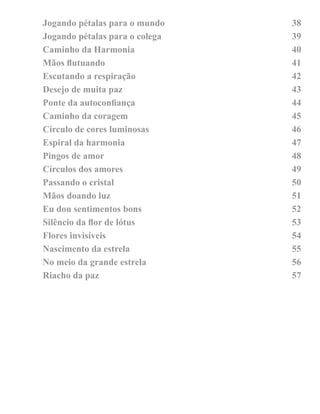 Jogando pétalas para o mundo 38 
Jogando pétalas para o colega 39 
Caminho da Harmonia 40 
Mãos lutuando 41 
Escutando a respiração 42 
Desejo de muita paz 43 
Ponte da autoconiança 44 
Caminho da coragem 45 
Círculo de cores luminosas 46 
Espiral da harmonia 47 
Pingos de amor 48 
Círculos dos amores 49 
Passando o cristal 50 
Mãos doando luz 51 
Eu dou sentimentos bons 52 
Silêncio da lor de lótus 53 
Flores invisíveis 54 
Nascimento da estrela 55 
No meio da grande estrela 56 
Riacho da paz 57 
 