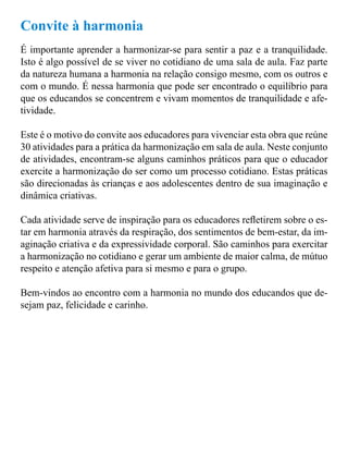 Convite à harmonia 
É importante aprender a harmonizar-se para sentir a paz e a tranquilidade. 
Isto é algo possível de se viver no cotidiano de uma sala de aula. Faz parte 
da natureza humana a harmonia na relação consigo mesmo, com os outros e 
com o mundo. É nessa harmonia que pode ser encontrado o equilíbrio para 
que os educandos se concentrem e vivam momentos de tranquilidade e afe-tividade. 
Este é o motivo do convite aos educadores para vivenciar esta obra que reúne 
30 atividades para a prática da harmonização em sala de aula. Neste conjunto 
de atividades, encontram-se alguns caminhos práticos para que o educador 
exercite a harmonização do ser como um processo cotidiano. Estas práticas 
são direcionadas às crianças e aos adolescentes dentro de sua imaginação e 
dinâmica criativas. 
Cada atividade serve de inspiração para os educadores reletirem sobre o es-tar 
em harmonia através da respiração, dos sentimentos de bem-estar, da im-aginação 
criativa e da expressividade corporal. São caminhos para exercitar 
a harmonização no cotidiano e gerar um ambiente de maior calma, de mútuo 
respeito e atenção afetiva para si mesmo e para o grupo. 
Bem-vindos ao encontro com a harmonia no mundo dos educandos que de-sejam 
paz, felicidade e carinho. 
 