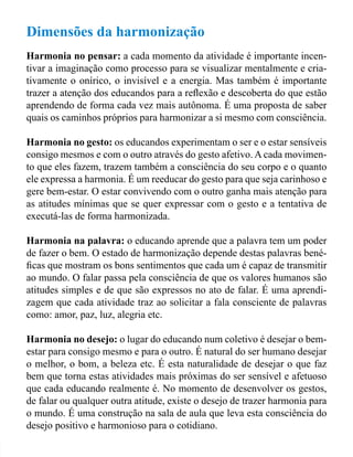 Dimensões da harmonização 
Harmonia no pensar: a cada momento da atividade é importante incen-tivar 
a imaginação como processo para se visualizar mentalmente e cria-tivamente 
o onírico, o invisível e a energia. Mas também é importante 
trazer a atenção dos educandos para a relexão e descoberta do que estão 
aprendendo de forma cada vez mais autônoma. É uma proposta de saber 
quais os caminhos próprios para harmonizar a si mesmo com consciência. 
Harmonia no gesto: os educandos experimentam o ser e o estar sensíveis 
consigo mesmos e com o outro através do gesto afetivo. A cada movimen-to 
que eles fazem, trazem também a consciência do seu corpo e o quanto 
ele expressa a harmonia. É um reeducar do gesto para que seja carinhoso e 
gere bem-estar. O estar convivendo com o outro ganha mais atenção para 
as atitudes mínimas que se quer expressar com o gesto e a tentativa de 
executá-las de forma harmonizada. 
Harmonia na palavra: o educando aprende que a palavra tem um poder 
de fazer o bem. O estado de harmonização depende destas palavras bené-icas 
que mostram os bons sentimentos que cada um é capaz de transmitir 
ao mundo. O falar passa pela consciência de que os valores humanos são 
atitudes simples e de que são expressos no ato de falar. É uma aprendi-zagem 
que cada atividade traz ao solicitar a fala consciente de palavras 
como: amor, paz, luz, alegria etc. 
Harmonia no desejo: o lugar do educando num coletivo é desejar o bem-estar 
para consigo mesmo e para o outro. É natural do ser humano desejar 
o melhor, o bom, a beleza etc. É esta naturalidade de desejar o que faz 
bem que torna estas atividades mais próximas do ser sensível e afetuoso 
que cada educando realmente é. No momento de desenvolver os gestos, 
de falar ou qualquer outra atitude, existe o desejo de trazer harmonia para 
o mundo. É uma construção na sala de aula que leva esta consciência do 
desejo positivo e harmonioso para o cotidiano. 
 