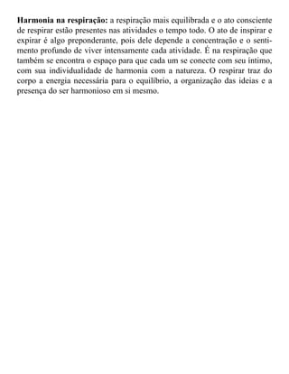 Harmonia na respiração: a respiração mais equilibrada e o ato consciente 
de respirar estão presentes nas atividades o tempo todo. O ato de inspirar e 
expirar é algo preponderante, pois dele depende a concentração e o senti-mento 
profundo de viver intensamente cada atividade. É na respiração que 
também se encontra o espaço para que cada um se conecte com seu íntimo, 
com sua individualidade de harmonia com a natureza. O respirar traz do 
corpo a energia necessária para o equilíbrio, a organização das ideias e a 
presença do ser harmonioso em si mesmo. 
 