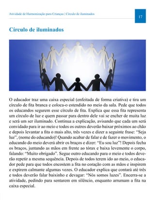 17 
Atividade de Harmonização para Crianças | Círculo de iluminados 
Círculo de iluminados 
O educador traz uma caixa especial (enfeitada de forma criativa) e tira um 
círculo de ita branca e coloca-o estendido no meio da sala. Pede que todos 
os educandos segurem esse círculo de ita. Explica que essa ita representa 
um círculo de luz e quem passar para dentro dele vai se encher de muita luz 
e será um ser iluminado. Continua a explicação, avisando que cada um será 
convidado para ir ao meio e todos os outros deverão baixar próximos ao chão 
e depois levantar a ita o mais alto, três vezes e dizer a seguinte frase: “Seja 
luz”, (nome do educando)! Quando acabar de falar e de fazer o movimento, o 
educando do meio deverá abrir os braços e dizer: “Eu sou luz”! Depois fecha 
os braços, juntando as mãos em frente ao tórax e baixa levemente o corpo, 
falando: “Muito obrigado”. Segue outro educando para o meio e todos deve-rão 
repetir a mesma sequência. Depois de todos terem ido ao meio, o educa-dor 
pede para que todos encostem a ita no coração com as mãos e inspirem 
e expirem calmante algumas vezes. O educador explica que contará até três 
e todos deverão falar baixinho e devagar: “Nós somos luzes”. Encerra-se a 
atividade, pedindo para sentarem em silêncio, enquanto arrumam a ita na 
caixa especial. 
 