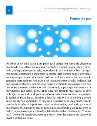 18 
Atividade de Harmonização para Crianças | Pontos de paz 
Pontos de paz 
Distribui-se no chão da sala um papel azul grande em forma de círculo na 
quantidade equivalente ao total dos educandos. Explica-se que este é o círcu-lo 
da paz e quando se pisar nele, todos deverão se movimentar bem devagar, 
respirando lentamente e mantendo-se dentro dele durante toda a atividade. 
Solicita-se que iquem descalços. Pode ser colocada uma música calma. O 
educador pega cada um pela mão e vai levando até um círculo, pedindo-lhes 
que iquem sentados e sempre inspirando e expirando calmamente. Depois 
que todos entrarem, o educador vai para o meio e pede que eles repitam os 
movimentos que serão feitos, sendo cada um repetido três vezes: 1) abrir 
os braços, inspirando e depois tocando as duas mãos no tórax, expirando; 
2) fechar as mãos juntas, inspirar e levá-las para o alto da cabeça e depois 
descê-las abertas, expirando; 3) inspirar e desenhar no ar um grande coração 
com as duas mãos e depois voltar com as duas mãos, expirando para tocar 
no coração; 4) levantar os braços para o alto, inspirando e descê-los com os 
dedos, tocando o corpo, expirando e falando baixinho e lentamente: “Eu sou 
paz”. Depois da sequência, pede que todos saiam lentamente do círculo de 
papel e sentem ao redor. 
 