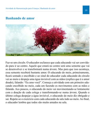 19 
Atividade de Harmonização para Crianças | Banhando de amor 
Banhando de amor 
Faz-se um círculo. O educador esclarece que cada educando vai ser convida-do 
para ir ao centro. Aquele que estará no centro será uma semente que vai 
se desenvolver e se transformará numa árvore. Mas para que isso aconteça, 
essa semente receberá bastante amor. O educando do meio, primeiramente, 
icará sentado e encolhido e ao sinal do educador cada educando do círculo 
vai ao meio e despeja uma água invisível com as mãos (explica que é o amor 
doado), falando: “Eu amo você”. Começa a atividade com um primeiro edu-cando 
encolhido no meio, cada um fazendo os movimentos com as mãos e 
falando. Aos poucos, o educando do meio vai movimentando-se lentamente 
com a doação de cada colega e transformando-se numa árvore. Quando o 
último colega despejar a água invisível, o educando do meio diz obrigado e 
sai. Repete-se o exercício com cada educando da sala indo ao meio. Ao inal, 
o educador lembra que todos são muito amados na sala. 
 